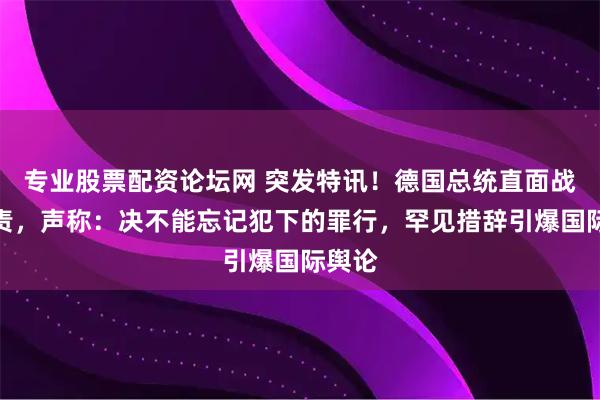 专业股票配资论坛网 突发特讯!德国总统直面战争罪责,声称:决不能忘记犯下的罪行,罕见措辞引爆国际舆论