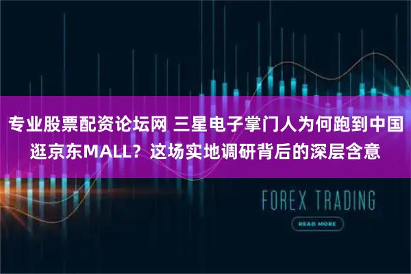 专业股票配资论坛网 三星电子掌门人为何跑到中国逛京东MALL？这场实地调研背后的深层含意