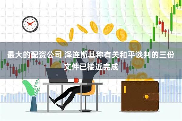 最大的配资公司 泽连斯基称有关和平谈判的三份文件已接近完成