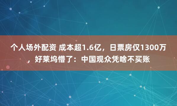 个人场外配资 成本超1.6亿，日票房仅1300万，好莱坞懵了：中国观众凭啥不买账