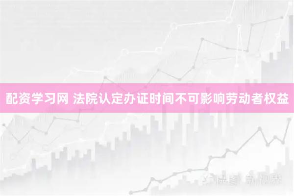 配资学习网 法院认定办证时间不可影响劳动者权益