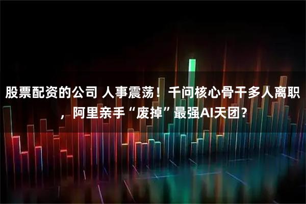 股票配资的公司 人事震荡!千问核心骨干多人离职,阿里亲手“废掉”最强AI天团?
