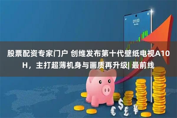 股票配资专家门户 创维发布第十代壁纸电视A10H,主打超薄机身与画质再升级| 最前线