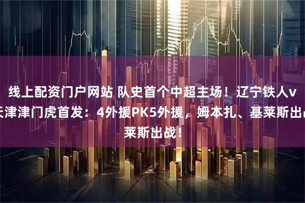 线上配资门户网站 队史首个中超主场！辽宁铁人vs天津津门虎首发：4外援PK5外援，姆本扎、基莱斯出战！
