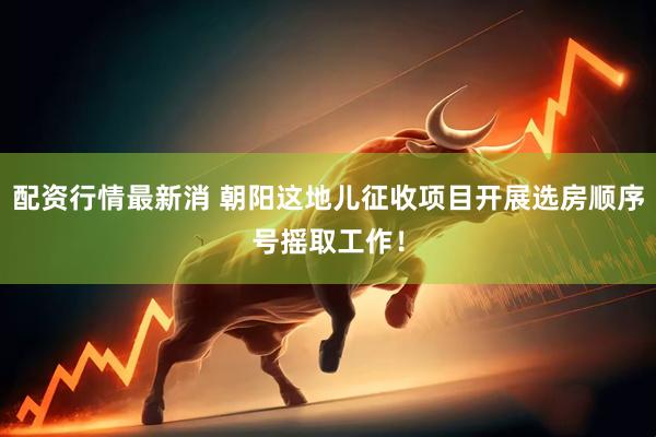 配资行情最新消 朝阳这地儿征收项目开展选房顺序号摇取工作！