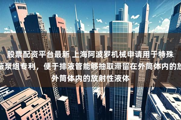 股票配资平台最新 上海阿波罗机械申请用于特殊环境的屏蔽泵组专利，便于排液管能够抽取滞留在外筒体内的放射性液体