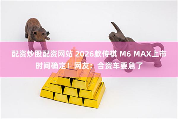 配资炒股配资网站 2026款传祺 M6 MAX上市时间确定！网友：合资车要急了