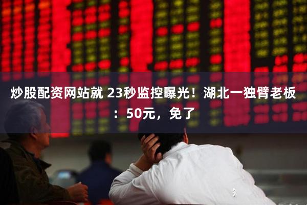 炒股配资网站就 23秒监控曝光！湖北一独臂老板：50元，免了