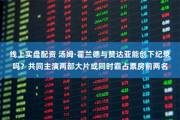 线上实盘配资 汤姆·霍兰德与赞达亚能创下纪录吗？共同主演两部大片或同时霸占票房前两名