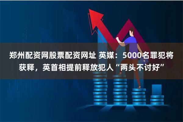 郑州配资网股票配资网址 英媒：5000名罪犯将获释，英首相提前释放犯人“两头不讨好”