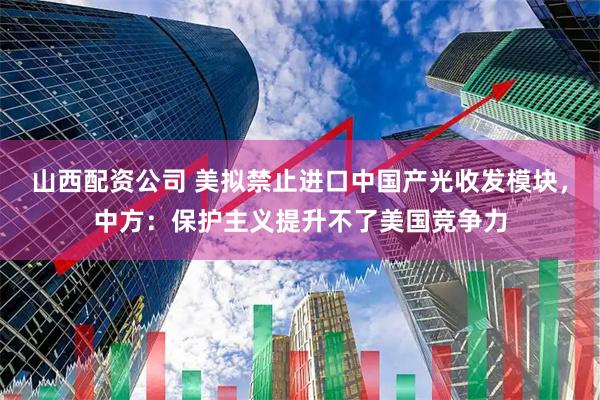 山西配资公司 美拟禁止进口中国产光收发模块，中方：保护主义提升不了美国竞争力