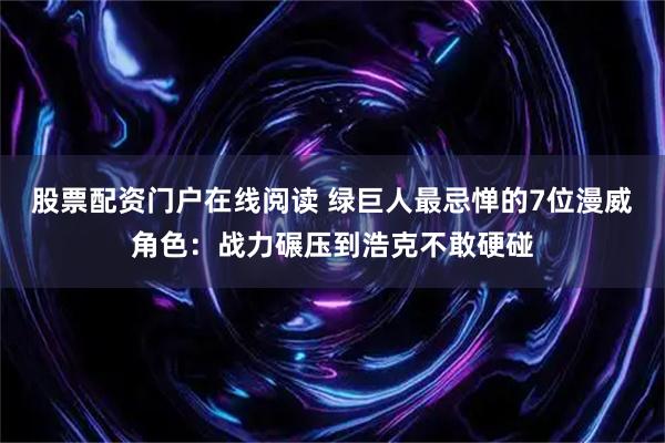 股票配资门户在线阅读 绿巨人最忌惮的7位漫威角色:战力碾压到浩克不敢硬碰